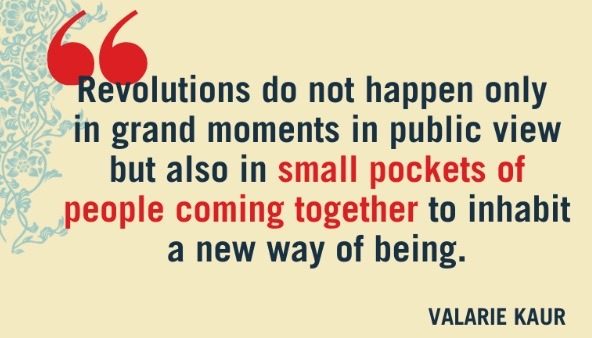 Quote from Valarie Kaur: Revolutions do not happen only in grand moments in public view, but also in small pockets of people coming together to inhabit a new way of being.